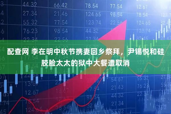 配查网 李在明中秋节携妻回乡祭拜，尹锡悦和硅胶脸太太的狱中大餐遭取消