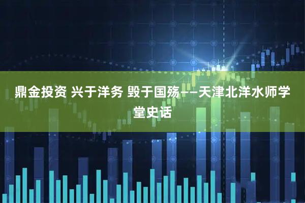 鼎金投资 兴于洋务 毁于国殇——天津北洋水师学堂史话