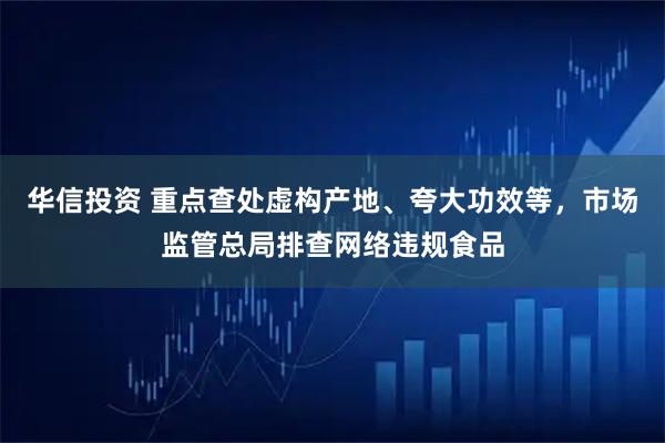 华信投资 重点查处虚构产地、夸大功效等，市场监管总局排查网络违规食品