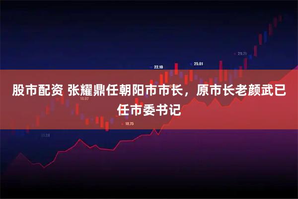 股市配资 张耀鼎任朝阳市市长，原市长老颜武已任市委书记