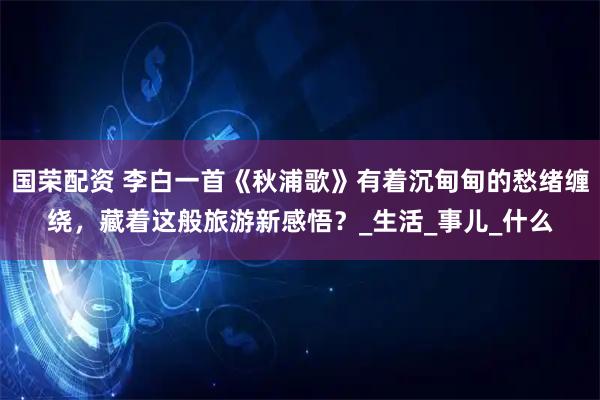 国荣配资 李白一首《秋浦歌》有着沉甸甸的愁绪缠绕，藏着这般旅游新感悟？_生活_事儿_什么