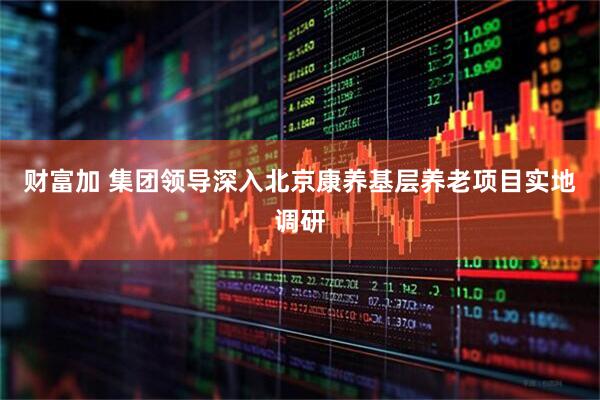 财富加 集团领导深入北京康养基层养老项目实地调研