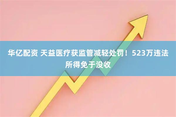 华亿配资 天益医疗获监管减轻处罚！523万违法所得免于没收