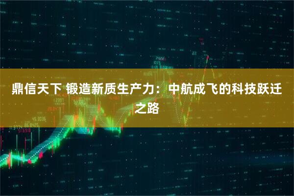 鼎信天下 锻造新质生产力：中航成飞的科技跃迁之路