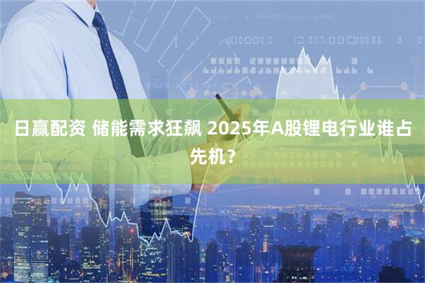 日赢配资 储能需求狂飙 2025年A股锂电行业谁占先机？
