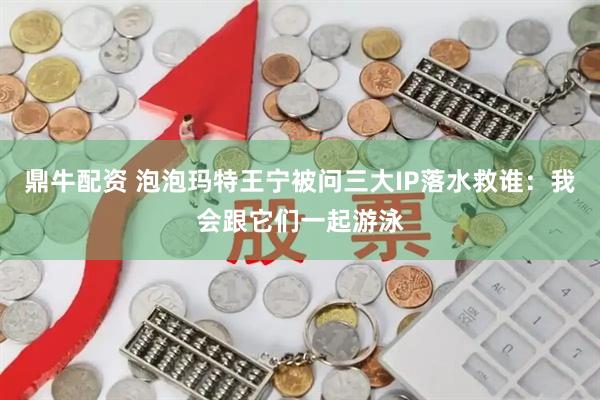 鼎牛配资 泡泡玛特王宁被问三大IP落水救谁：我会跟它们一起游泳