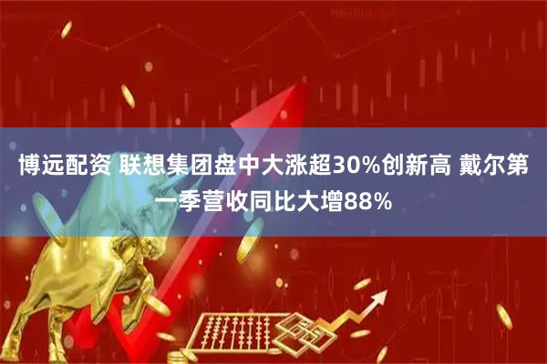博远配资 联想集团盘中大涨超30%创新高 戴尔第一季营收同比大增88%