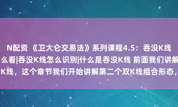 N配资 《卫大仑交易法》系列课程4.5：吞没K线是什么|吞没K线怎么看|吞没K线怎么识别|什么是吞没K线 前面我们讲解了踢脚K线，这个章节我们开始讲解第二个双K线组合形态，也就是看涨吞没和看跌吞没。