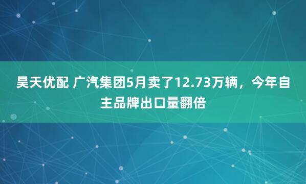 昊天优配 广汽集团5月卖了12.73万辆，今年自主品牌出口量翻倍