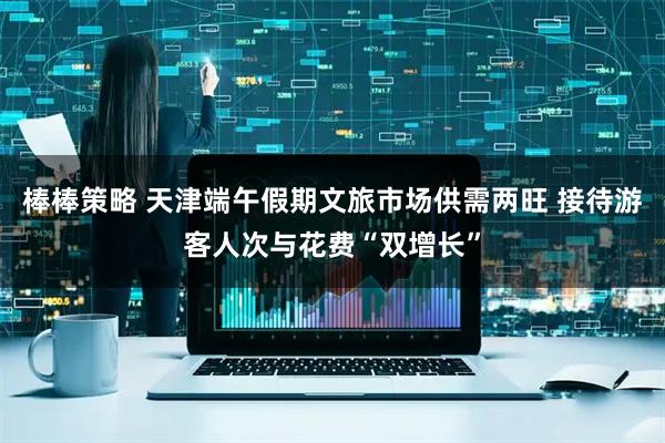 棒棒策略 天津端午假期文旅市场供需两旺 接待游客人次与花费“双增长”