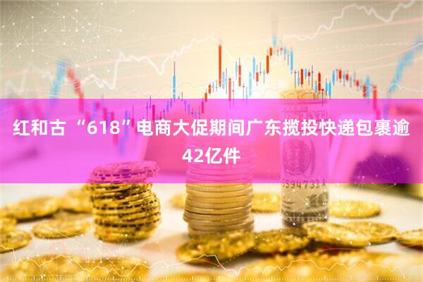 红和古 “618”电商大促期间广东揽投快递包裹逾42亿件