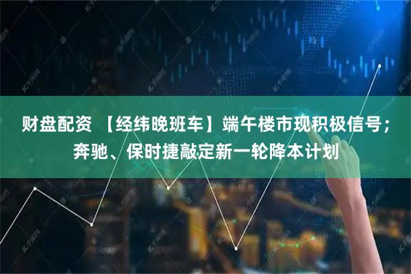 财盘配资 【经纬晚班车】端午楼市现积极信号；奔驰、保时捷敲定新一轮降本计划