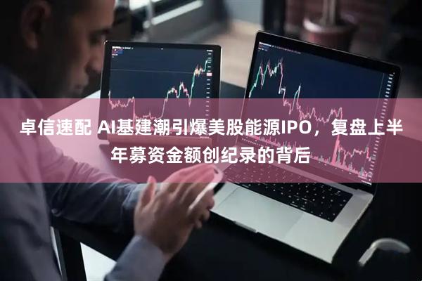 卓信速配 AI基建潮引爆美股能源IPO，复盘上半年募资金额创纪录的背后