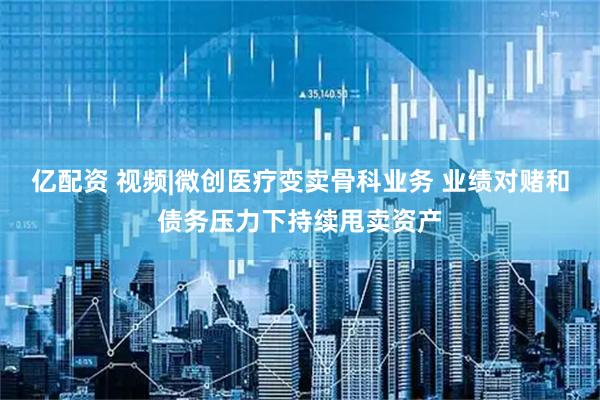 亿配资 视频|微创医疗变卖骨科业务 业绩对赌和债务压力下持续甩卖资产
