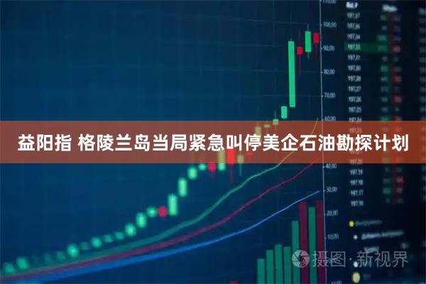 益阳指 格陵兰岛当局紧急叫停美企石油勘探计划