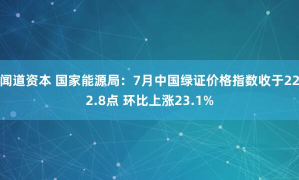 闻道资本 国家能源局：7月中国绿证价格指数收于222.8点 环比上涨23.1%