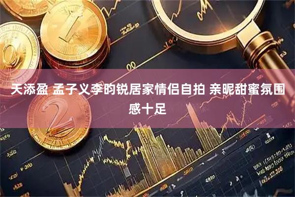 天添盈 孟子义李昀锐居家情侣自拍 亲昵甜蜜氛围感十足