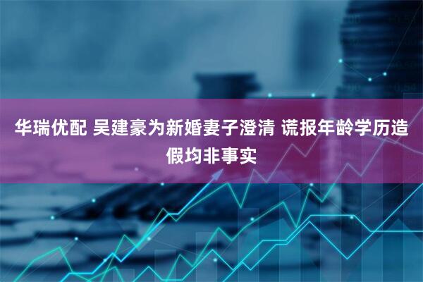 华瑞优配 吴建豪为新婚妻子澄清 谎报年龄学历造假均非事实
