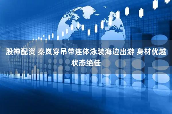 股神配资 秦岚穿吊带连体泳装海边出游 身材优越状态绝佳