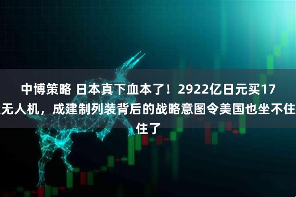 中博策略 日本真下血本了！2922亿日元买17架无人机，成建制列装背后的战略意图令美国也坐不住了